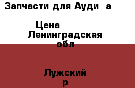 Запчасти для Ауди “а6“. › Цена ­ 5 000 - Ленинградская обл., Лужский р-н, Луга г. Авто » Продажа запчастей   . Ленинградская обл.